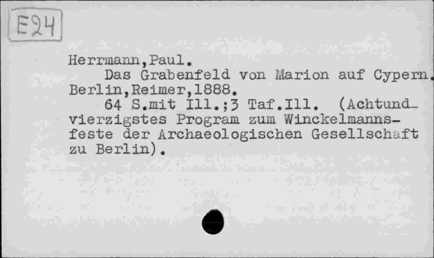 ﻿Не г rmann, Paul.
Das Grabenfeld von. Marion auf Cypern Berlin,Reimer,1888.
64 S.mit Ill.;5 Taf.111. (Achtundvierzigstes Program zum Winckelmanns-feste der Archae©logischen Gesellschaft zu Berlin).